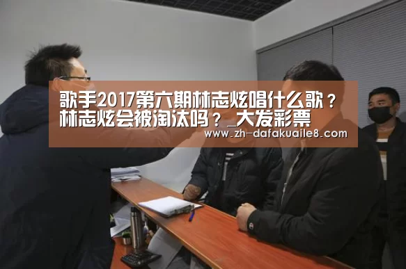 歌手2017第六期林志炫唱什么歌?林志炫会被淘汰吗?_大发彩票(图2) 大发彩票