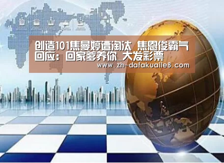 创造101焦曼婷遭淘汰 焦恩俊霸气回应:回家爹养你_大发彩票(图1) 大发彩票