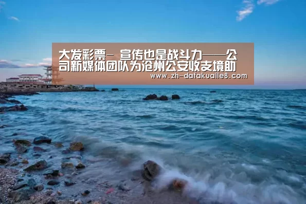 大发彩票-
宣传也是战斗力——公司新媒体团队为沧州公安收支境助力(图3) 大发彩票